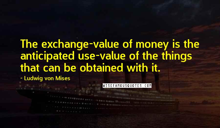 Ludwig Von Mises Quotes: The exchange-value of money is the anticipated use-value of the things that can be obtained with it.