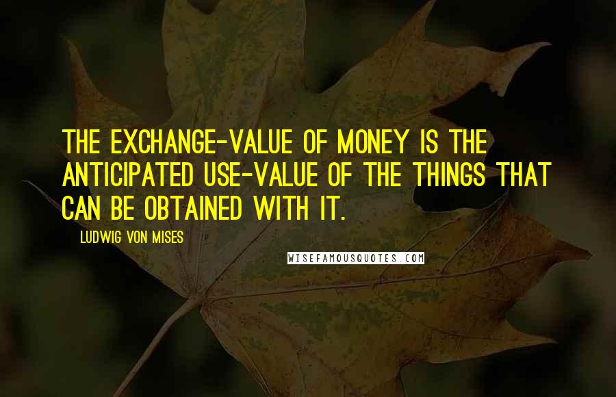 Ludwig Von Mises Quotes: The exchange-value of money is the anticipated use-value of the things that can be obtained with it.