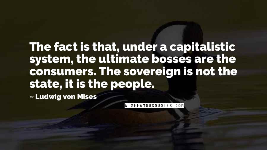 Ludwig Von Mises Quotes: The fact is that, under a capitalistic system, the ultimate bosses are the consumers. The sovereign is not the state, it is the people.