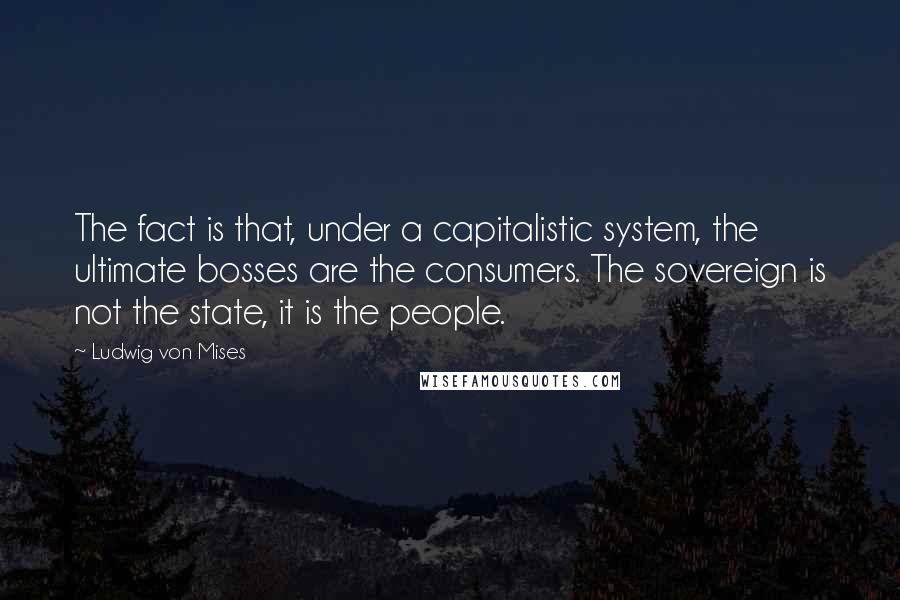 Ludwig Von Mises Quotes: The fact is that, under a capitalistic system, the ultimate bosses are the consumers. The sovereign is not the state, it is the people.