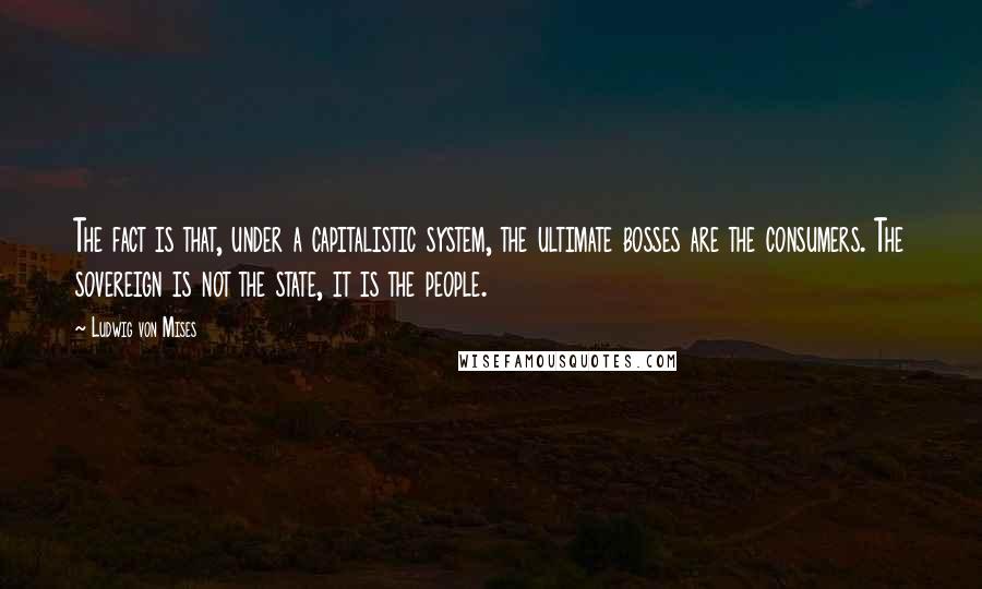 Ludwig Von Mises Quotes: The fact is that, under a capitalistic system, the ultimate bosses are the consumers. The sovereign is not the state, it is the people.