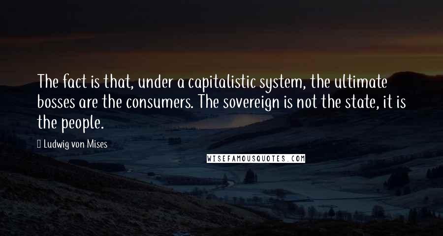 Ludwig Von Mises Quotes: The fact is that, under a capitalistic system, the ultimate bosses are the consumers. The sovereign is not the state, it is the people.