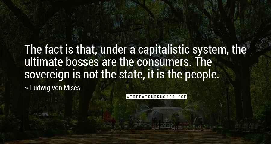 Ludwig Von Mises Quotes: The fact is that, under a capitalistic system, the ultimate bosses are the consumers. The sovereign is not the state, it is the people.