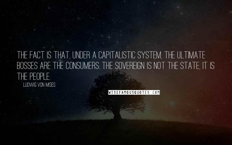 Ludwig Von Mises Quotes: The fact is that, under a capitalistic system, the ultimate bosses are the consumers. The sovereign is not the state, it is the people.