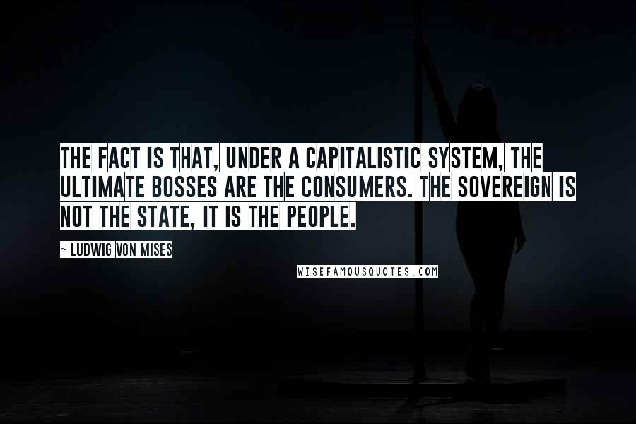 Ludwig Von Mises Quotes: The fact is that, under a capitalistic system, the ultimate bosses are the consumers. The sovereign is not the state, it is the people.