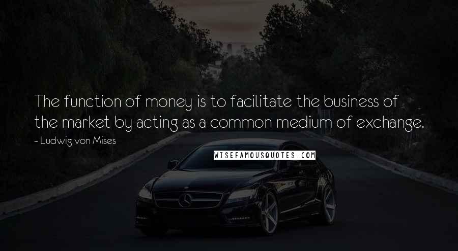 Ludwig Von Mises Quotes: The function of money is to facilitate the business of the market by acting as a common medium of exchange.