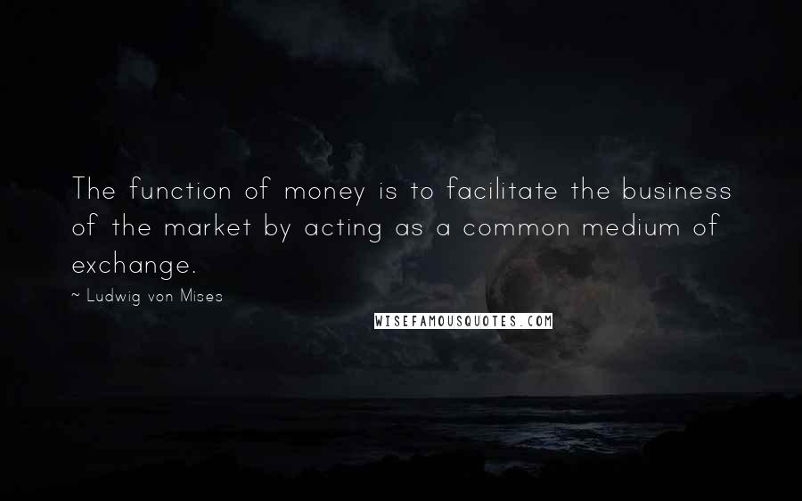 Ludwig Von Mises Quotes: The function of money is to facilitate the business of the market by acting as a common medium of exchange.