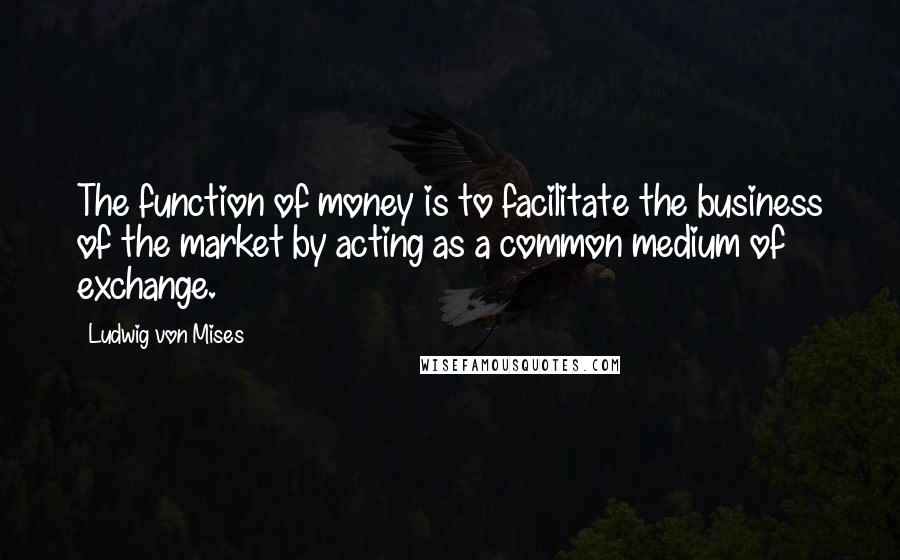Ludwig Von Mises Quotes: The function of money is to facilitate the business of the market by acting as a common medium of exchange.