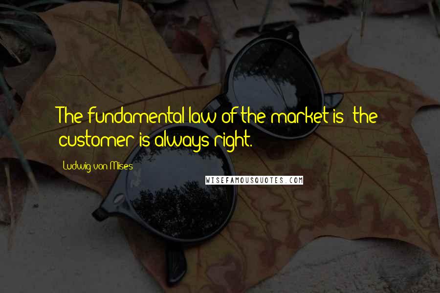 Ludwig Von Mises Quotes: The fundamental law of the market is: the customer is always right.