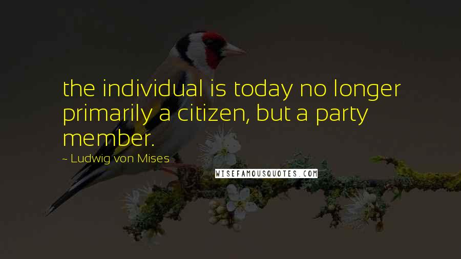 Ludwig Von Mises Quotes: the individual is today no longer primarily a citizen, but a party member.