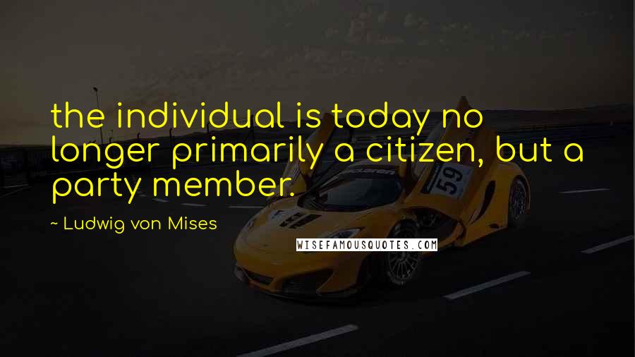 Ludwig Von Mises Quotes: the individual is today no longer primarily a citizen, but a party member.