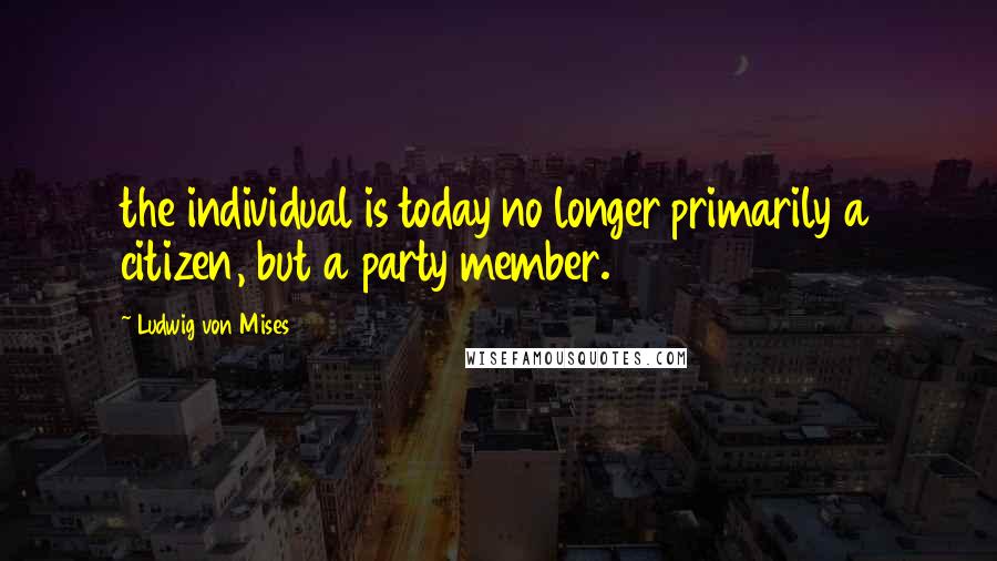 Ludwig Von Mises Quotes: the individual is today no longer primarily a citizen, but a party member.