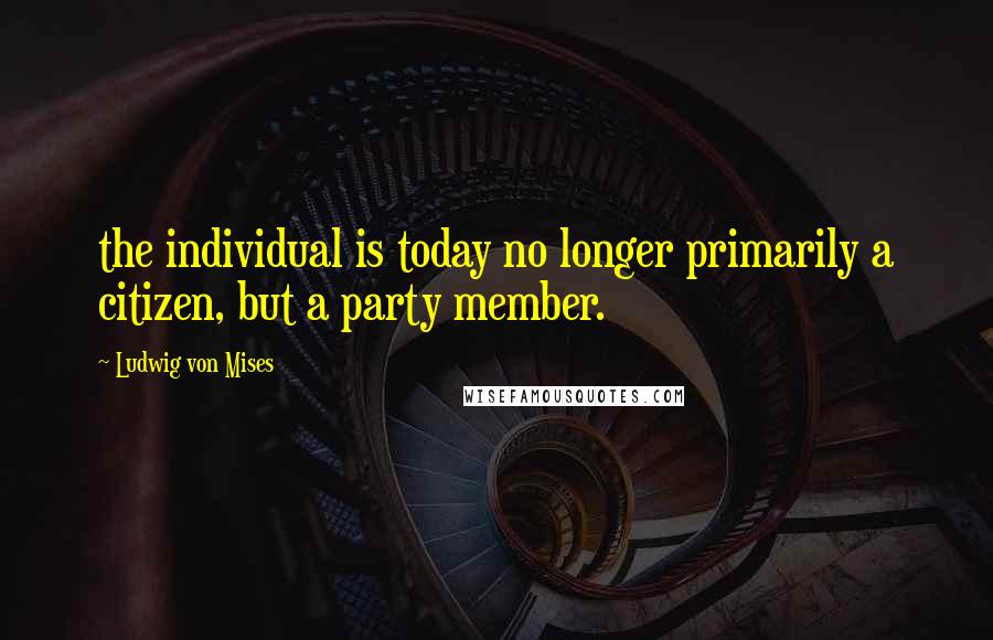 Ludwig Von Mises Quotes: the individual is today no longer primarily a citizen, but a party member.