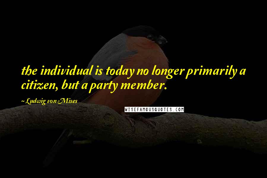 Ludwig Von Mises Quotes: the individual is today no longer primarily a citizen, but a party member.