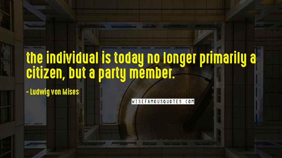 Ludwig Von Mises Quotes: the individual is today no longer primarily a citizen, but a party member.