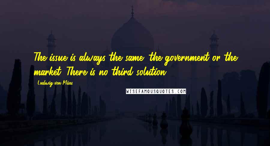 Ludwig Von Mises Quotes: The issue is always the same: the government or the market. There is no third solution.