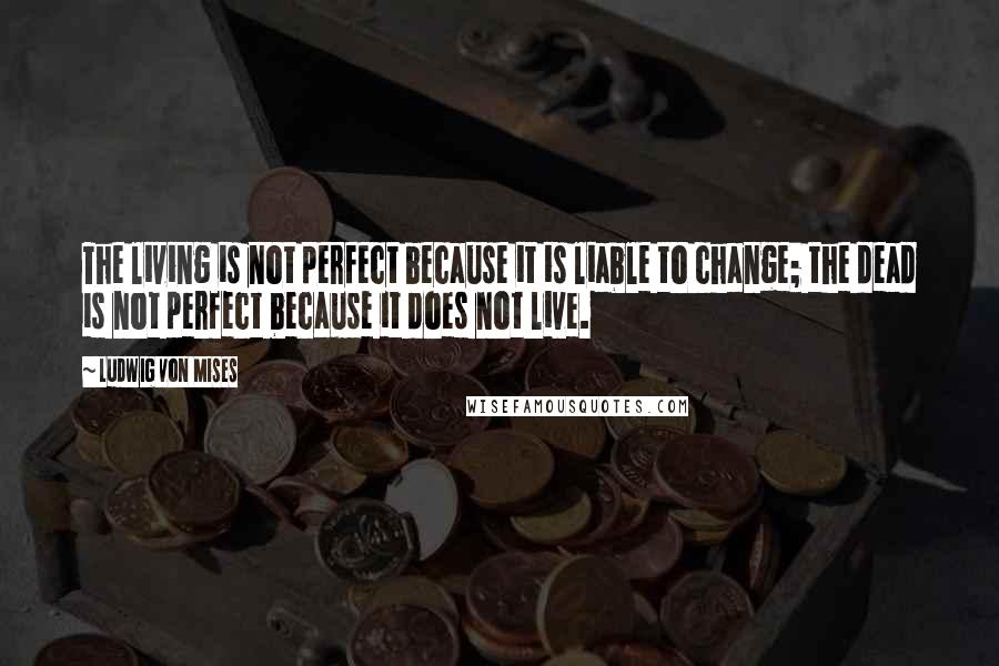 Ludwig Von Mises Quotes: The living is not perfect because it is liable to change; the dead is not perfect because it does not live.