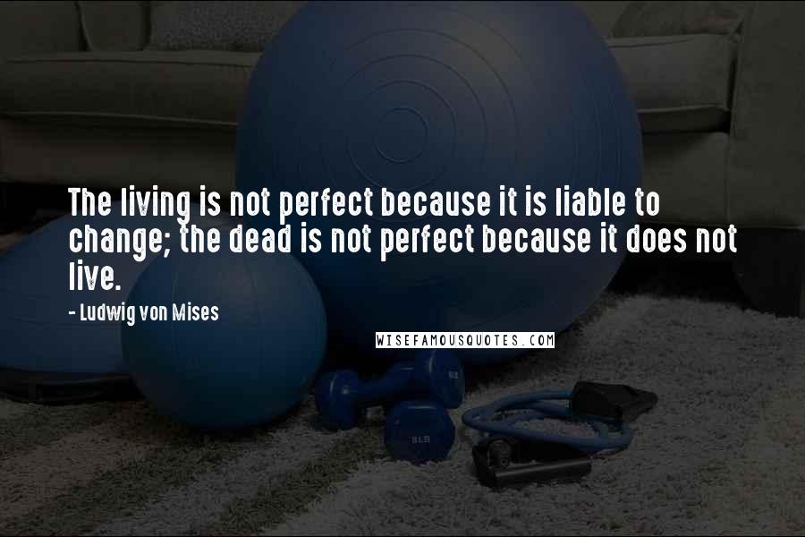 Ludwig Von Mises Quotes: The living is not perfect because it is liable to change; the dead is not perfect because it does not live.