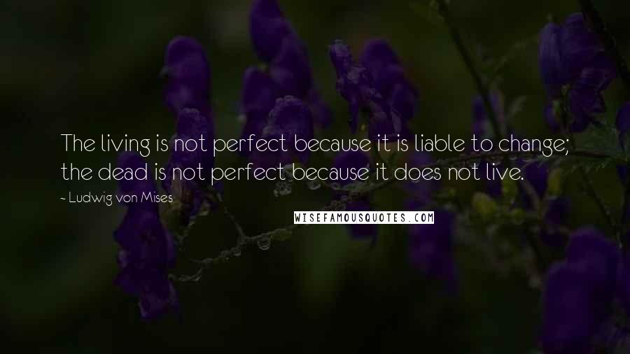Ludwig Von Mises Quotes: The living is not perfect because it is liable to change; the dead is not perfect because it does not live.