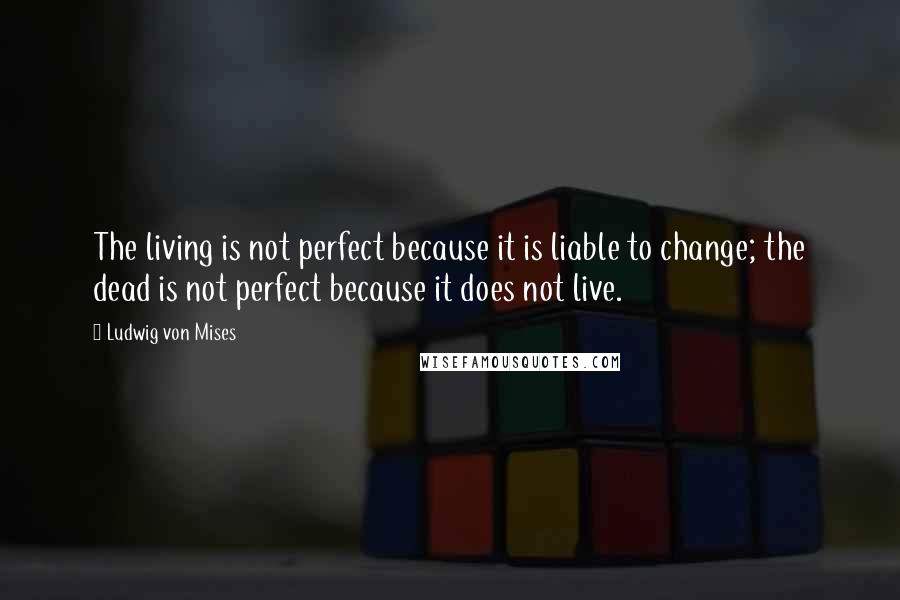 Ludwig Von Mises Quotes: The living is not perfect because it is liable to change; the dead is not perfect because it does not live.
