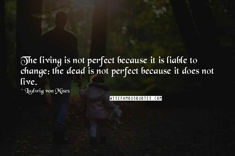 Ludwig Von Mises Quotes: The living is not perfect because it is liable to change; the dead is not perfect because it does not live.