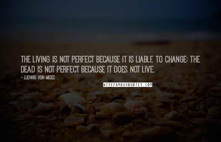Ludwig Von Mises Quotes: The living is not perfect because it is liable to change; the dead is not perfect because it does not live.