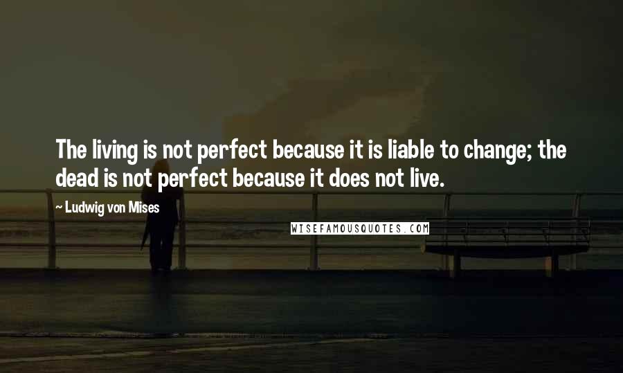 Ludwig Von Mises Quotes: The living is not perfect because it is liable to change; the dead is not perfect because it does not live.