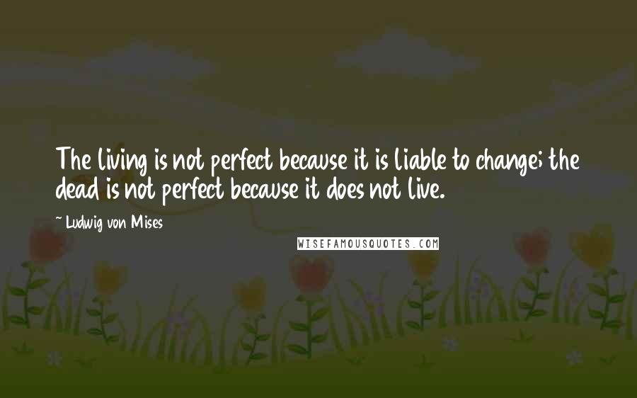 Ludwig Von Mises Quotes: The living is not perfect because it is liable to change; the dead is not perfect because it does not live.