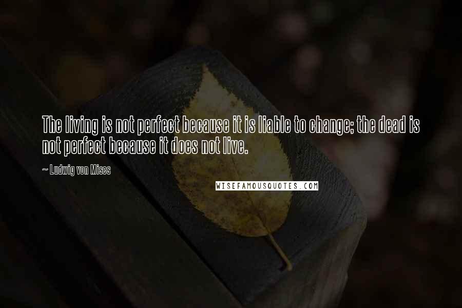 Ludwig Von Mises Quotes: The living is not perfect because it is liable to change; the dead is not perfect because it does not live.