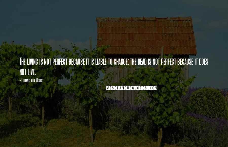 Ludwig Von Mises Quotes: The living is not perfect because it is liable to change; the dead is not perfect because it does not live.