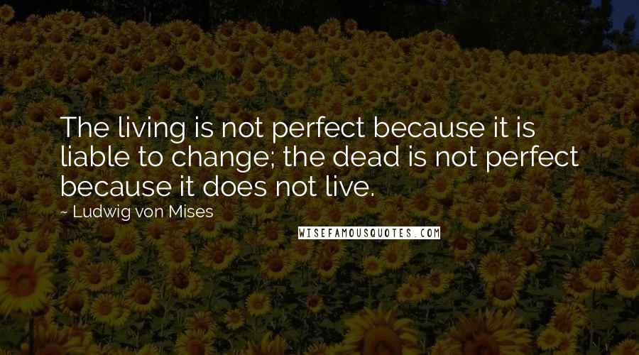 Ludwig Von Mises Quotes: The living is not perfect because it is liable to change; the dead is not perfect because it does not live.
