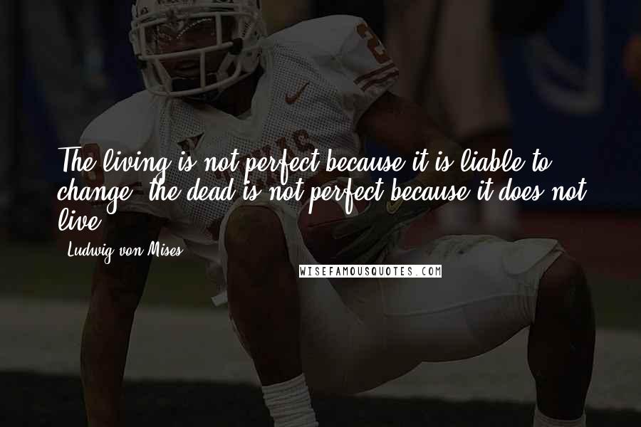Ludwig Von Mises Quotes: The living is not perfect because it is liable to change; the dead is not perfect because it does not live.