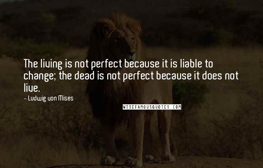 Ludwig Von Mises Quotes: The living is not perfect because it is liable to change; the dead is not perfect because it does not live.