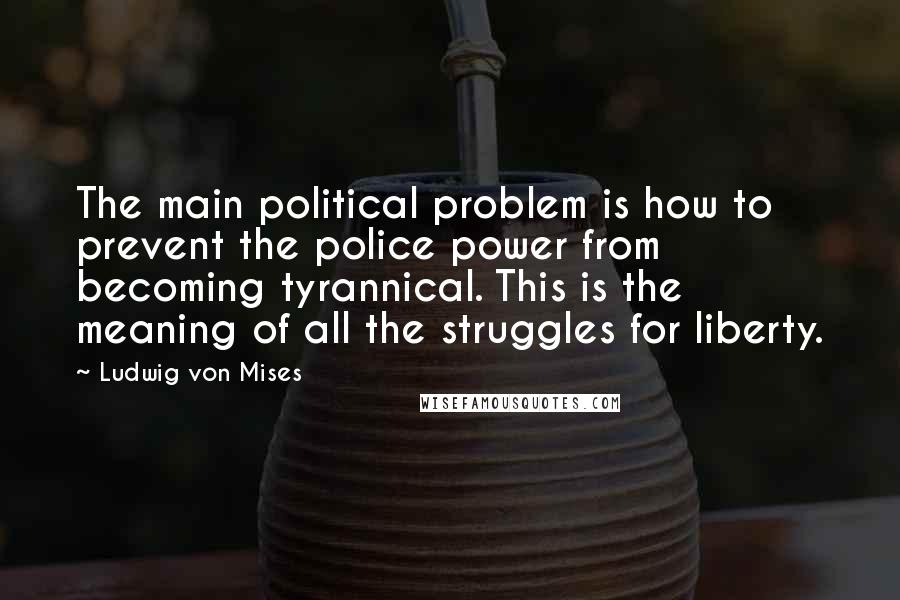 Ludwig Von Mises Quotes: The main political problem is how to prevent the police power from becoming tyrannical. This is the meaning of all the struggles for liberty.