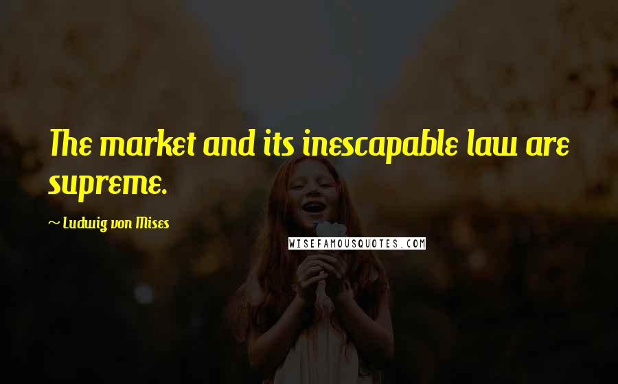 Ludwig Von Mises Quotes: The market and its inescapable law are supreme.