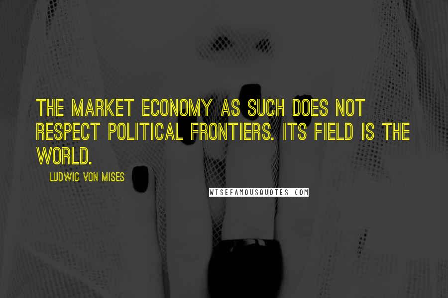 Ludwig Von Mises Quotes: The market economy as such does not respect political frontiers. Its field is the world.