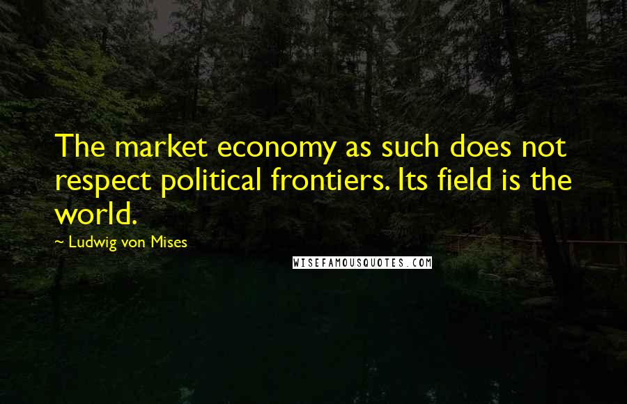 Ludwig Von Mises Quotes: The market economy as such does not respect political frontiers. Its field is the world.