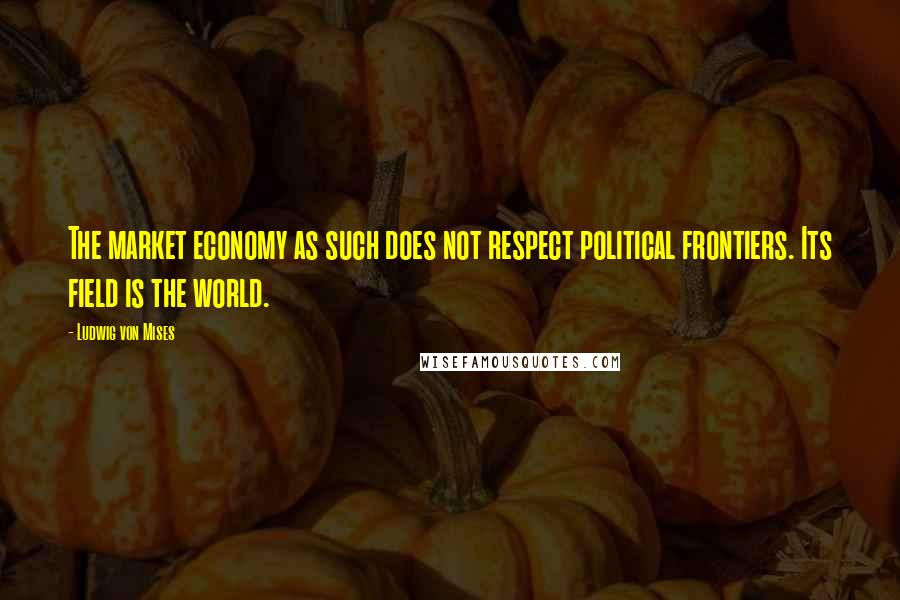 Ludwig Von Mises Quotes: The market economy as such does not respect political frontiers. Its field is the world.