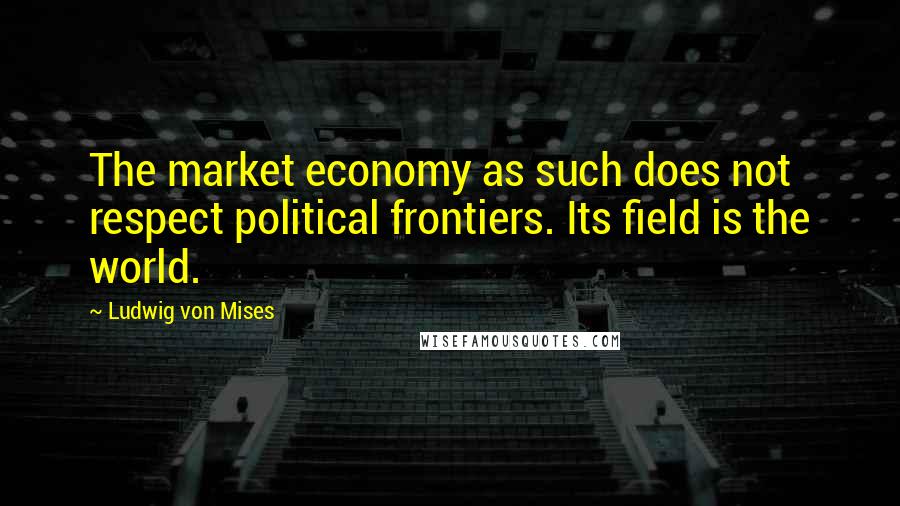 Ludwig Von Mises Quotes: The market economy as such does not respect political frontiers. Its field is the world.