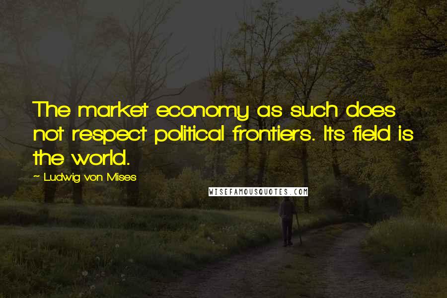 Ludwig Von Mises Quotes: The market economy as such does not respect political frontiers. Its field is the world.