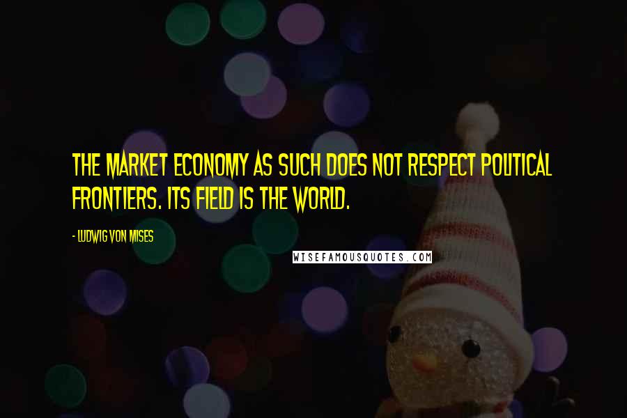 Ludwig Von Mises Quotes: The market economy as such does not respect political frontiers. Its field is the world.