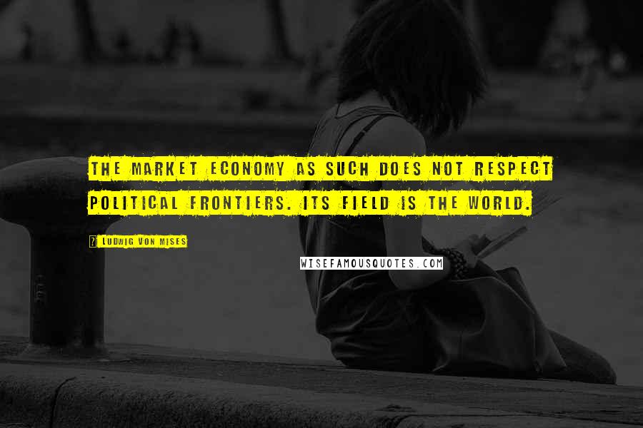 Ludwig Von Mises Quotes: The market economy as such does not respect political frontiers. Its field is the world.