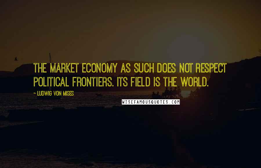 Ludwig Von Mises Quotes: The market economy as such does not respect political frontiers. Its field is the world.