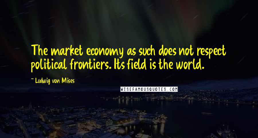 Ludwig Von Mises Quotes: The market economy as such does not respect political frontiers. Its field is the world.