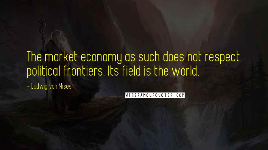 Ludwig Von Mises Quotes: The market economy as such does not respect political frontiers. Its field is the world.