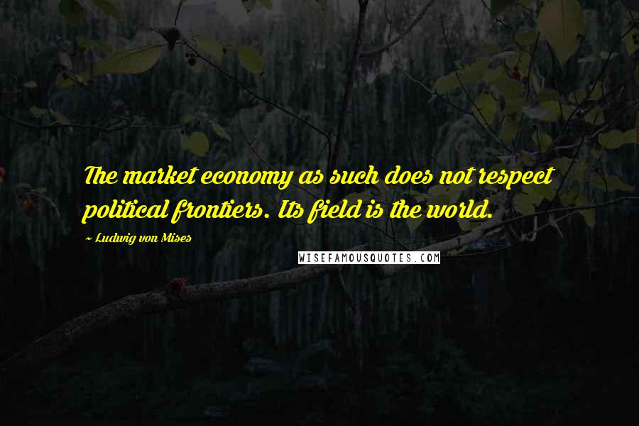 Ludwig Von Mises Quotes: The market economy as such does not respect political frontiers. Its field is the world.