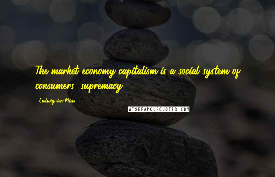 Ludwig Von Mises Quotes: The market economy-capitalism-is a social system of consumers' supremacy.