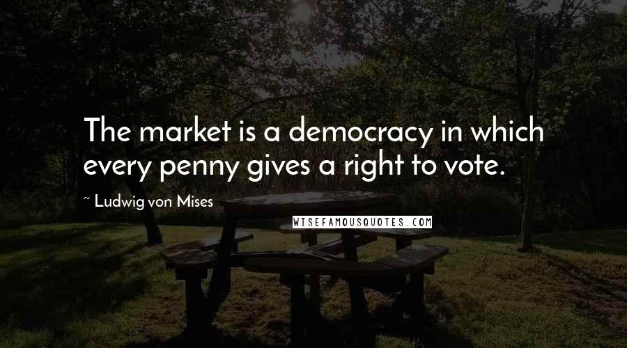 Ludwig Von Mises Quotes: The market is a democracy in which every penny gives a right to vote.