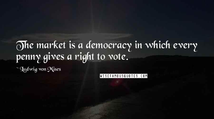 Ludwig Von Mises Quotes: The market is a democracy in which every penny gives a right to vote.