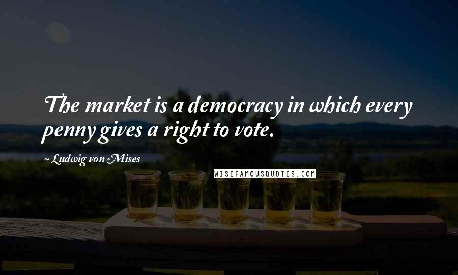 Ludwig Von Mises Quotes: The market is a democracy in which every penny gives a right to vote.